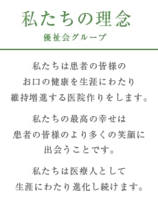 理念：私たちは患者の皆様のお口の健康を生涯にわたり維持増進する医院作りをします。私たちの最高の幸せは患者の皆様のより多くの笑顔に出会うことです。私たちは医療人として生涯にわたり進化し続けます。